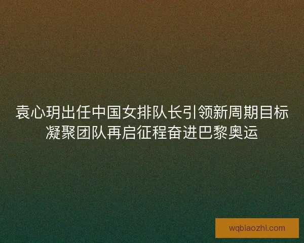 袁心玥出任中国女排队长引领新周期目标凝聚团队再启征程奋进巴黎奥运